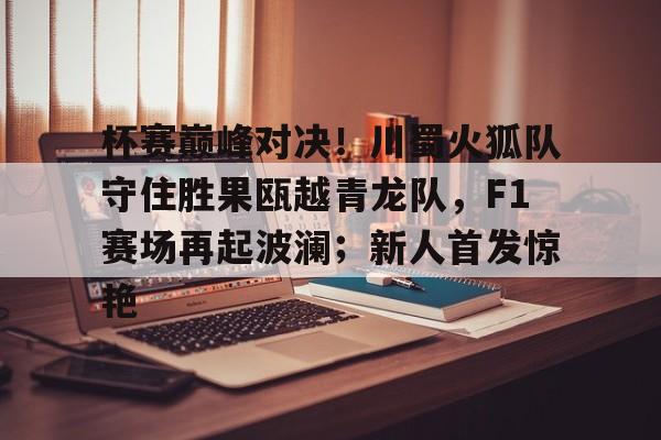 包含杯赛巅峰对决！川蜀火狐队守住胜果瓯越青龙队，F1赛场再起波澜；新人首发惊艳的词条